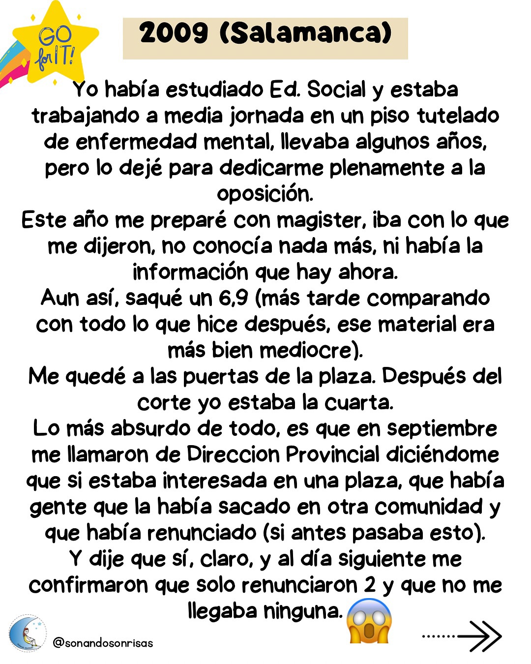 Aunque tenéis toda mi experiencia completa contada en el blog, os la dejo por aquí muy resumida.
4 convocatorias de altos y bajos.
Esta es solo mi experiencia, sin querer ser ejemplo de nada, ya que cada uno tiene sus propias circunstancias y cada uno sabe a cuánto quiere renunciar para seguir en el camino.
Me preguntáis qué hacer ahora sino lo habéis conseguido. Ahora hay que descansar, y cuando toque, volver a plantearse cómo continuar.
Hace 9 años ya que terminé el proceso. Y ese camino me llevó adonde estoy ahora.
💫
#oposinfantil #oposicionesinfantil #reflexiones #oposiciones #educacióninfantil # maestradeinfantil