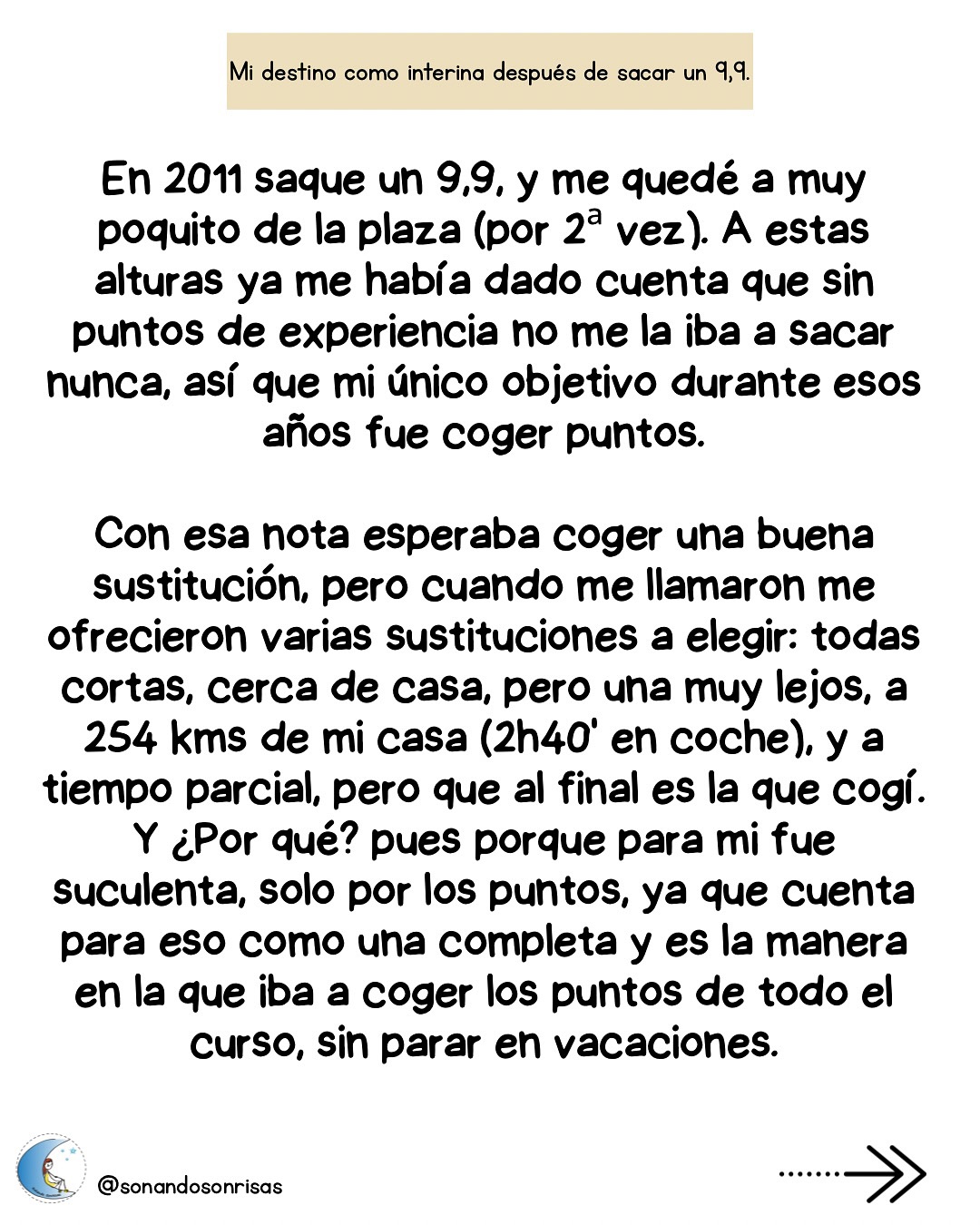 Agosto y septiembre son meses de sustituciones! 🚙
Yo tuve la “suerte” de que en mis 6 años de interina, estuve cada curso en el mismo destino, pero no fue suerte, fue la elección que hice priorizando ir cogiendo puntos para llegar a la plaza.
Aquí, un ejemplo, mi segundo año como interina, muy lejos de casa con una parcial.
Y lo de lejos, como me dijo un compañero, es relativo, depende con qué lo compares. Pues si.
Mi consejo siempre: coge cualquier cosa por la que te llamen en cualquier sitio, sobre todo al principio, porque milésimas de punto pueden marcar la diferencia.
Suerte con las sustituciones.
#interina #maestradeinfantil #oposinfantil #oposicionesinfantil #oposicionesmaestros #mividacomointerina